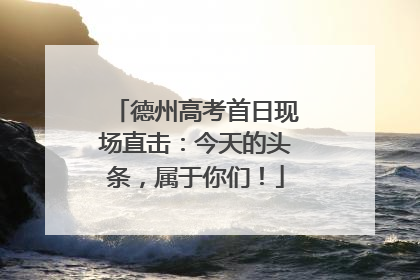 德州高考首日现场直击：今天的头条，属于你们！