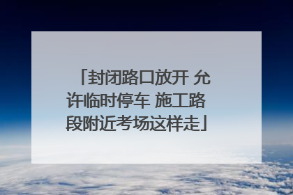 封闭路口放开 允许临时停车 施工路段附近考场这样走