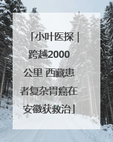 小叶医探｜跨越2000公里 西藏患者复杂胃癌在安徽获救治