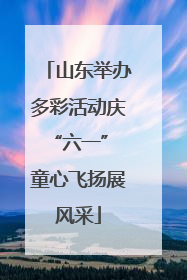 山东举办多彩活动庆“六一” 童心飞扬展风采