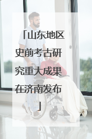 山东地区史前考古研究重大成果在济南发布