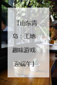 山东青岛：工地趣味游戏迎端午