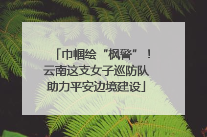 巾帼绘“枫警”！云南这支女子巡防队助力平安边境建设
