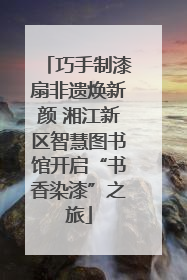 巧手制漆扇非遗焕新颜 湘江新区智慧图书馆开启“书香染漆”之旅