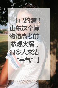 已约满！山东这个博物馆高考前参观火爆，很多人来沾“喜气”