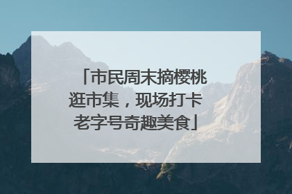 市民周末摘樱桃逛市集，现场打卡老字号奇趣美食