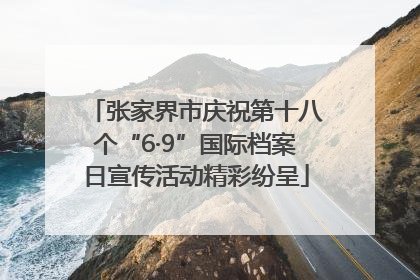 张家界市庆祝第十八个“6·9”国际档案日宣传活动精彩纷呈