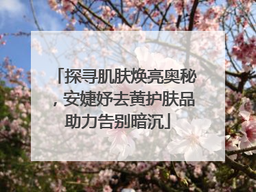 探寻肌肤焕亮奥秘，安婕妤去黄护肤品助力告别暗沉