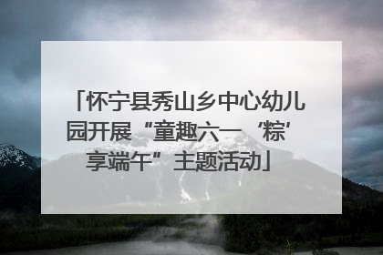 怀宁县秀山乡中心幼儿园开展“童趣六一‘粽’享端午”主题活动