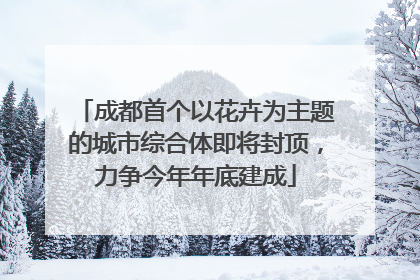 成都首个以花卉为主题的城市综合体即将封顶，力争今年年底建成
