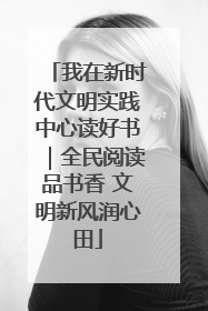 我在新时代文明实践中心读好书｜全民阅读品书香 文明新风润心田