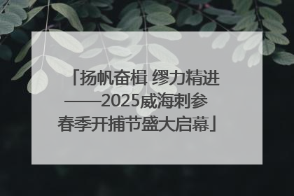 扬帆奋楫 缪力精进——2025威海刺参春季开捕节盛大启幕