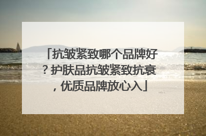 抗皱紧致哪个品牌好？护肤品抗皱紧致抗衰，优质品牌放心入