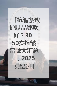 抗皱紧致护肤品哪款好？30-50岁抗皱品牌大汇总，2025莫错过