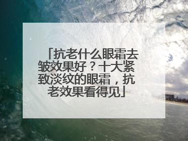 抗老什么眼霜去皱效果好？十大紧致淡纹的眼霜，抗老效果看得见