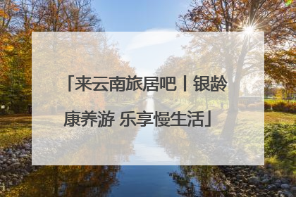 来云南旅居吧丨银龄康养游 乐享慢生活