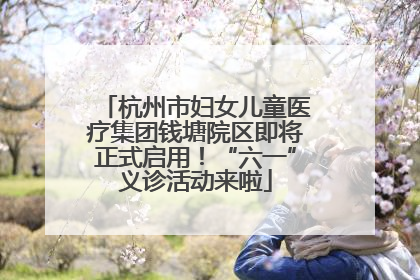 杭州市妇女儿童医疗集团钱塘院区即将正式启用！“六一”义诊活动来啦