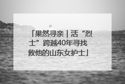 果然寻亲｜活“烈士”跨越40年寻找救他的山东女护士