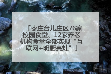 枣庄台儿庄区76家校园食堂、12家养老机构食堂全部实现“互联网+明厨亮灶”