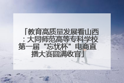 教育高质量发展看山西：大同师范高等专科学校第一届“忘忧杯”电商直播大赛圆满收官