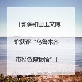 新疆和田玉文博馆获评“乌鲁木齐市特色博物馆”