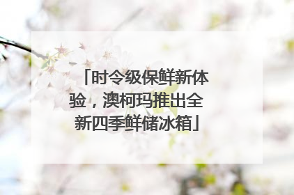 时令级保鲜新体验，澳柯玛推出全新四季鲜储冰箱