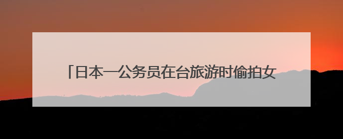 日本一公务员在台旅游时偷拍女子裙底，日本岩手县政府致歉