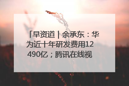 早资道｜余承东：华为近十年研发费用12490亿；腾讯在线视频重大组织调整