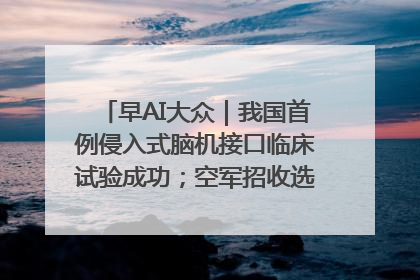 早AI大众｜我国首例侵入式脑机接口临床试验成功；空军招收选拔女飞行学员