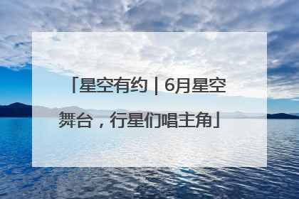 星空有约｜6月星空舞台，行星们唱主角
