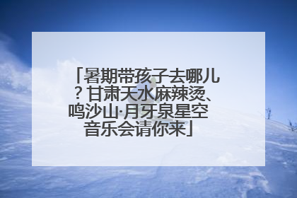 暑期带孩子去哪儿？甘肃天水麻辣烫、鸣沙山·月牙泉星空音乐会请你来