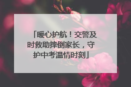 暖心护航！交警及时救助摔倒家长，守护中考温情时刻