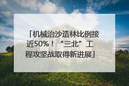 机械治沙造林比例接近50%！“三北”工程攻坚战取得新进展
