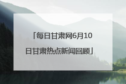 每日甘肃网6月10日甘肃热点新闻回顾