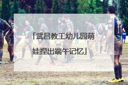 武昌教工幼儿园萌娃捏出端午记忆