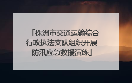 株洲市交通运输综合行政执法支队组织开展防汛应急救援演练