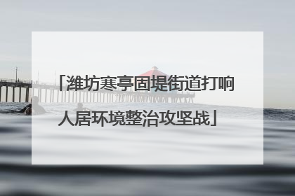潍坊寒亭固堤街道打响人居环境整治攻坚战