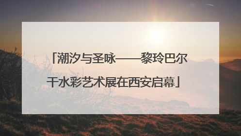 潮汐与圣咏——黎玲巴尔干水彩艺术展在西安启幕