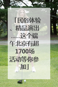 民俗体验、精品演出……这个端午北京有超1700场活动等你参加