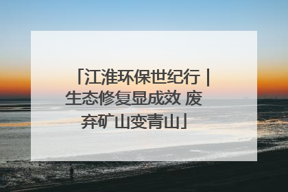 江淮环保世纪行｜生态修复显成效 废弃矿山变青山