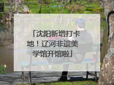 沈阳新增打卡地！辽河非遗美学馆开馆啦