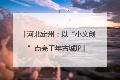 河北定州：以“小文创”点亮千年古城IP