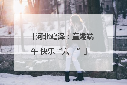 河北鸡泽：童趣端午 快乐“六一”