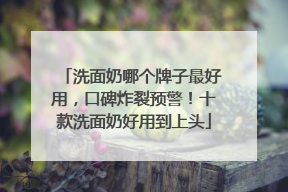 洗面奶哪个牌子最好用，口碑炸裂预警！十款洗面奶好用到上头