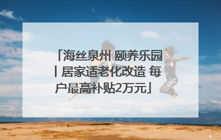 海丝泉州 颐养乐园丨居家适老化改造 每户最高补贴2万元