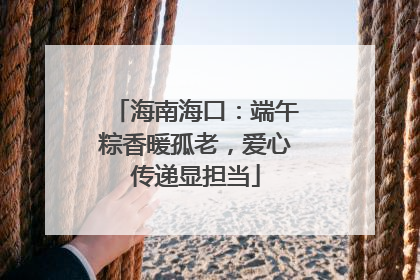 海南海口：端午粽香暖孤老，爱心传递显担当