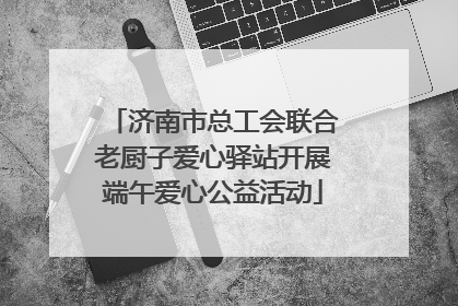 济南市总工会联合老厨子爱心驿站开展端午爱心公益活动