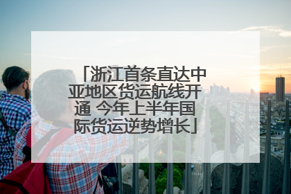 浙江首条直达中亚地区货运航线开通 今年上半年国际货运逆势增长