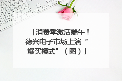 消费季激活端午！德兴电子市场上演“爆买模式”（图）