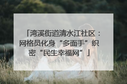 湾溪街道清水江社区：网格员化身“多面手”织密“民生幸福网”